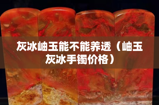 灰冰岫玉能不能養(yǎng)透（岫玉灰冰手鐲價格）