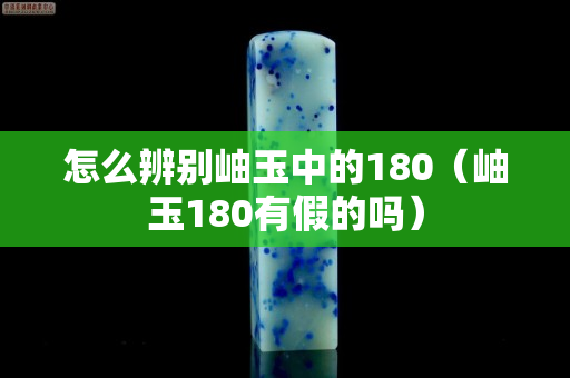 怎么辨別岫玉中的180（岫玉180有假的嗎）