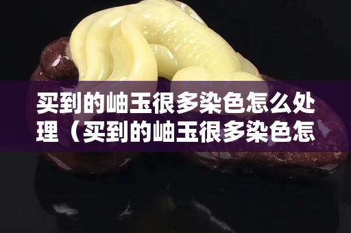 買到的岫玉很多染色怎么處理（買到的岫玉很多染色怎么處理好）