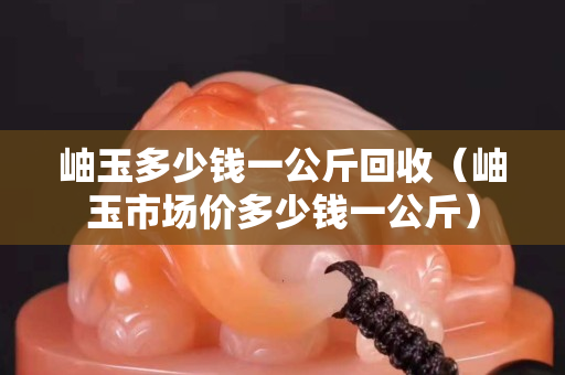 岫玉多少錢一公斤回收（岫玉市場價多少錢一公斤）