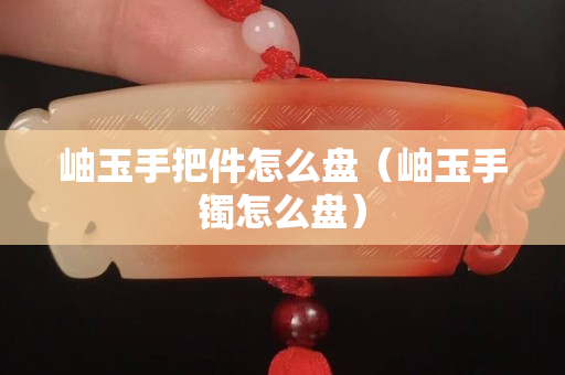 岫玉手把件怎么盤（岫玉手鐲怎么盤）
