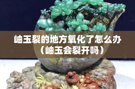 岫玉裂的地方氧化了怎么辦（岫玉會裂開嗎）