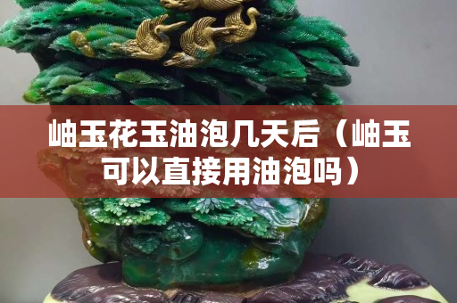 岫玉花玉油泡幾天后（岫玉可以直接用油泡嗎）