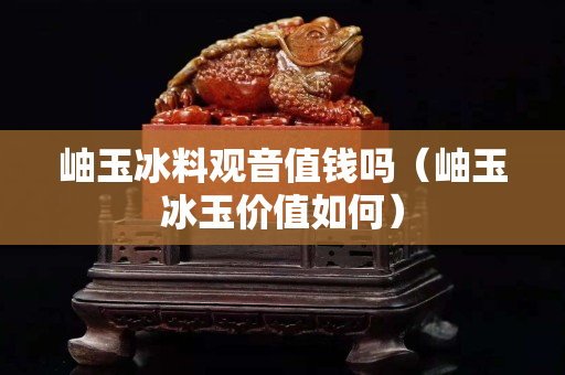 岫玉冰料觀音值錢嗎（岫玉冰玉價值如何）