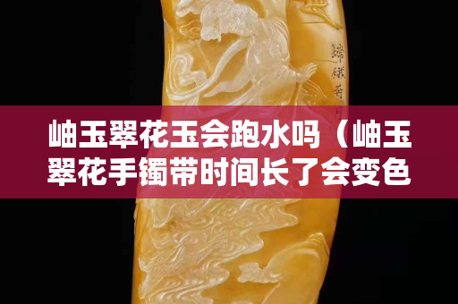 岫玉翠花玉會跑水嗎（岫玉翠花手鐲帶時間長了會變色）