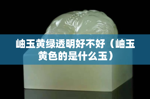 岫玉黃綠透明好不好（岫玉黃色的是什么玉）