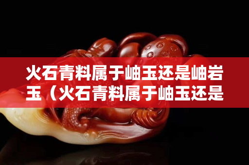 火石青料屬于岫玉還是岫巖玉（火石青料屬于岫玉還是岫巖玉呢）