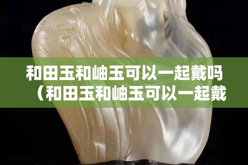 和田玉和岫玉可以一起戴嗎（和田玉和岫玉可以一起戴嗎女）