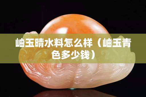 岫玉晴水料怎么樣（岫玉青色多少錢）