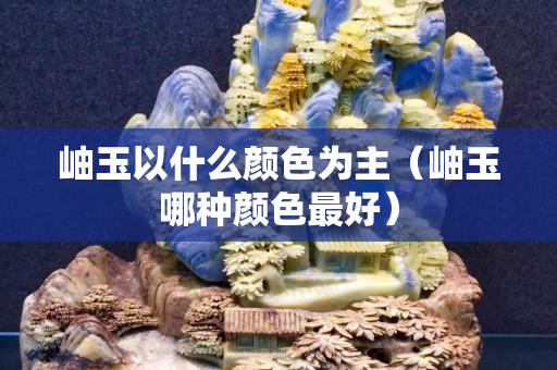 岫玉以什么顏色為主（岫玉哪種顏色最好）