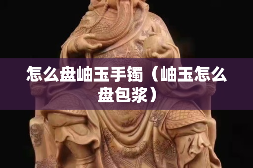 怎么盤岫玉手鐲（岫玉怎么盤包漿）