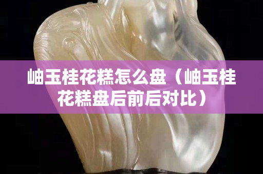 岫玉桂花糕怎么盤（岫玉桂花糕盤后前后對比）