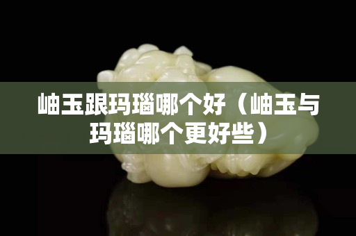 岫玉跟瑪瑙哪個好（岫玉與瑪瑙哪個更好些）