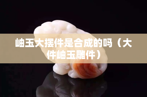 岫玉大擺件是合成的嗎（大件岫玉雕件）