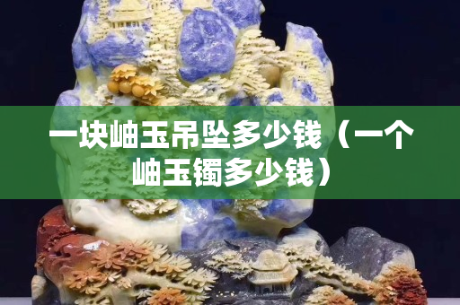 一塊岫玉吊墜多少錢（一個岫玉鐲多少錢）