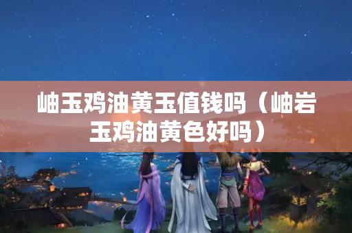 岫玉雞油黃玉值錢嗎（岫巖玉雞油黃色好嗎）