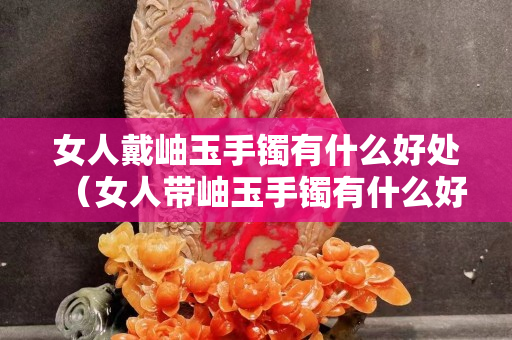 女人戴岫玉手鐲有什么好處（女人帶岫玉手鐲有什么好處）