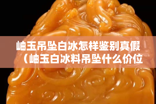 岫玉吊墜白冰怎樣鑒別真假（岫玉白冰料吊墜什么價位）
