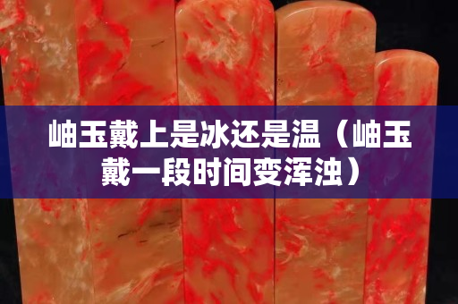 岫玉戴上是冰還是溫（岫玉戴一段時(shí)間變渾濁）