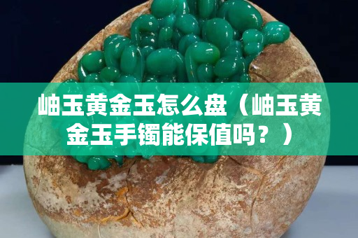 岫玉黃金玉怎么盤（岫玉黃金玉手鐲能保值嗎？）
