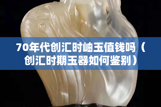 70年代創匯時岫玉值錢嗎（創匯時期玉器如何鑒別）