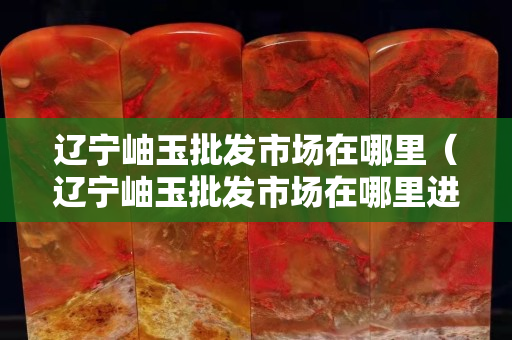 遼寧岫玉批發市場在哪里（遼寧岫玉批發市場在哪里進貨）