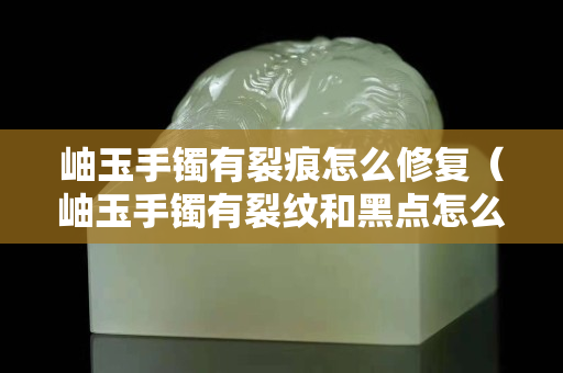岫玉手鐲有裂痕怎么修復（岫玉手鐲有裂紋和黑點怎么回事）