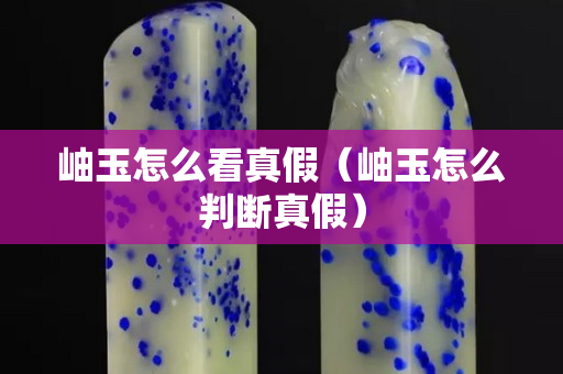 岫玉怎么看真假（岫玉怎么判斷真假）