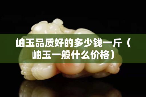 岫玉品質好的多少錢一斤（岫玉一般什么價格）