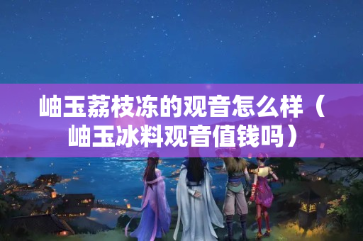 岫玉荔枝凍的觀音怎么樣（岫玉冰料觀音值錢嗎）