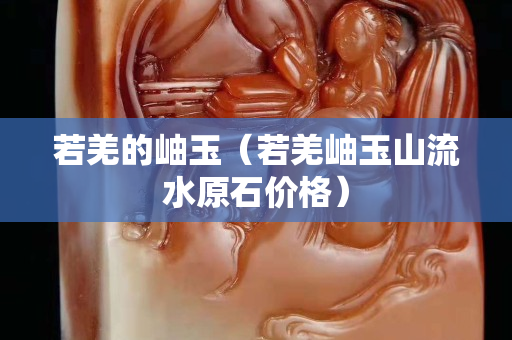 若羌的岫玉（若羌岫玉山流水原石價格）