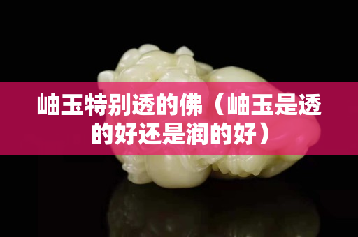 岫玉特別透的佛（岫玉是透的好還是潤的好）