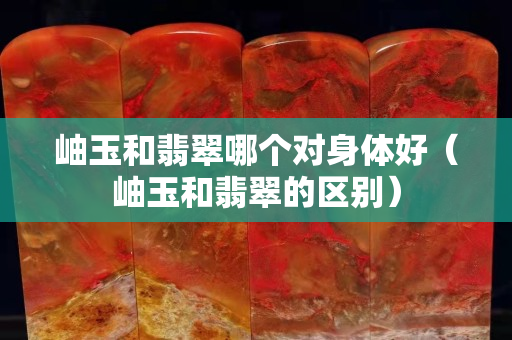岫玉和翡翠哪個對身體好（岫玉和翡翠的區別）