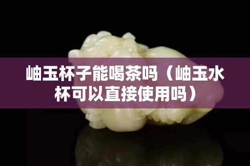 岫玉杯子能喝茶嗎（岫玉水杯可以直接使用嗎）