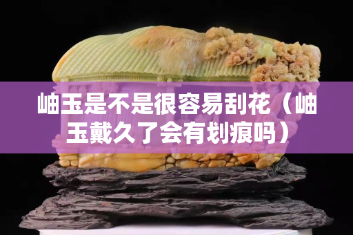 岫玉是不是很容易刮花（岫玉戴久了會有劃痕嗎）