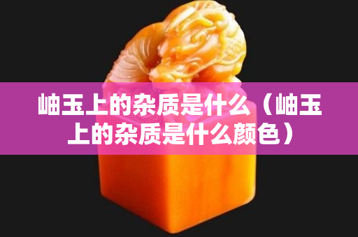 岫玉上的雜質是什么（岫玉上的雜質是什么顏色）