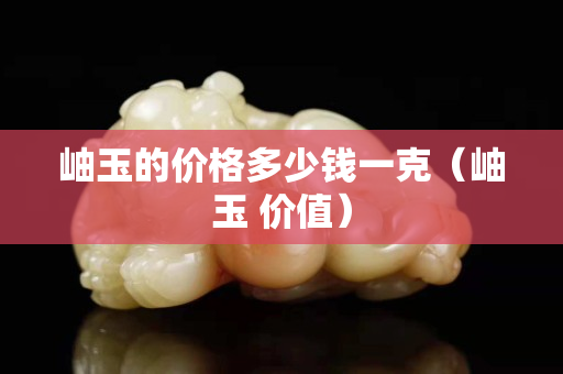 岫玉的價格多少錢一克（岫玉 價值）