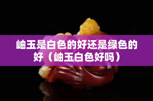 岫玉是白色的好還是綠色的好（岫玉白色好嗎）