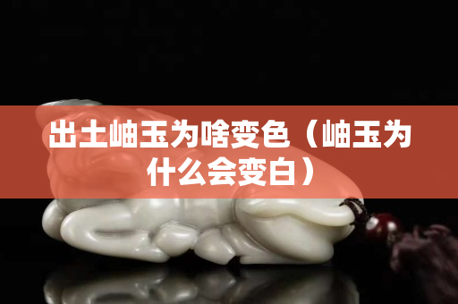 出土岫玉為啥變色（岫玉為什么會變白）