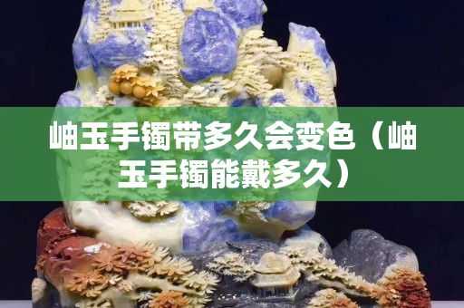 岫玉手鐲帶多久會變色（岫玉手鐲能戴多久）