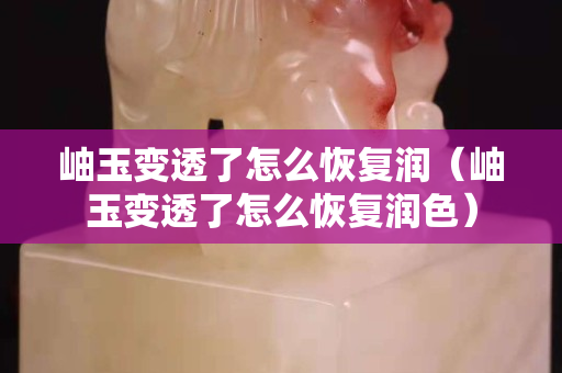 岫玉變透了怎么恢復潤（岫玉變透了怎么恢復潤色）