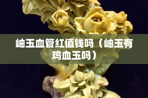 岫玉血管紅值錢嗎（岫玉有雞血玉嗎）