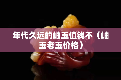 年代久遠(yuǎn)的岫玉值錢不（岫玉老玉價(jià)格）