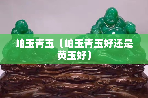 岫玉青玉（岫玉青玉好還是黃玉好）