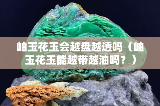 岫玉花玉會越盤越透嗎（岫玉花玉能越帶越油嗎？）