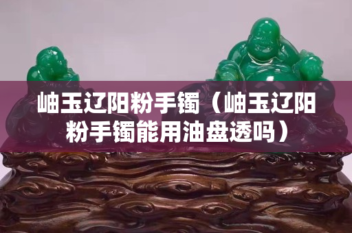 岫玉遼陽粉手鐲（岫玉遼陽粉手鐲能用油盤透嗎）