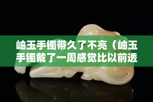 岫玉手鐲帶久了不亮（岫玉手鐲戴了一周感覺比以前透了）