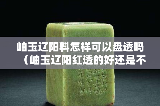 岫玉遼陽料怎樣可以盤透嗎（岫玉遼陽紅透的好還是不透的好）