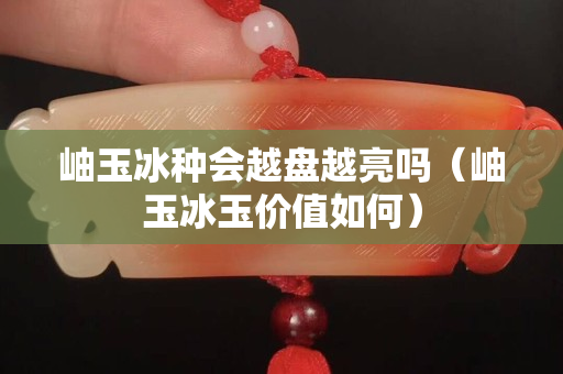 岫玉冰種會越盤越亮嗎（岫玉冰玉價值如何）