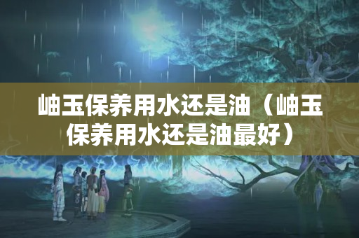 岫玉保養(yǎng)用水還是油（岫玉保養(yǎng)用水還是油最好）